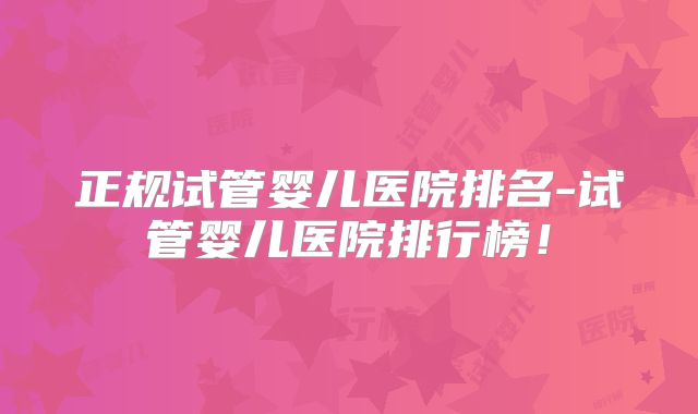 正规试管婴儿医院排名-试管婴儿医院排行榜!