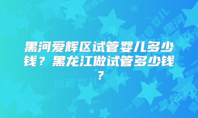 黑河爱辉区试管婴儿多少钱？黑龙江做试管多少钱？