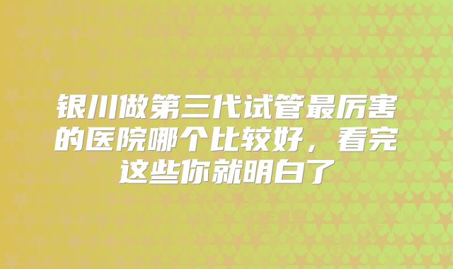 银川做第三代试管最厉害的医院哪个比较好，看完这些你就明白了