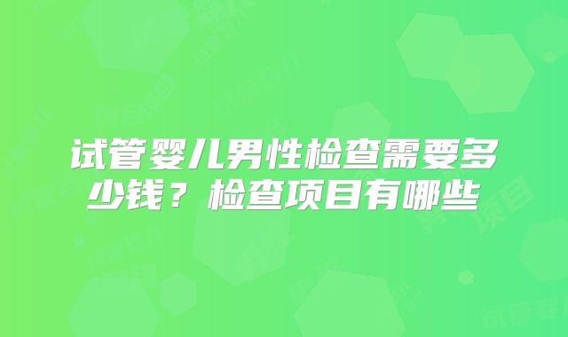 试管婴儿男性检查需要多少钱?检查项目有哪些