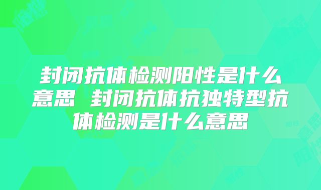 封闭抗体检测阳性是什么意思 封闭抗体抗独特型抗体检测是什么意思