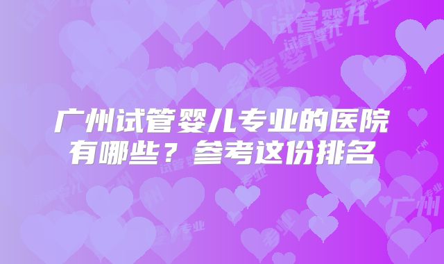 广州试管婴儿专业的医院有哪些？参考这份排名