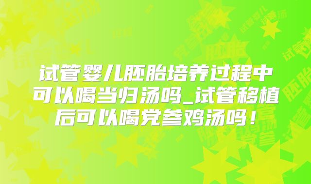 试管婴儿胚胎培养过程中可以喝当归汤吗_试管移植后可以喝党参鸡汤吗！