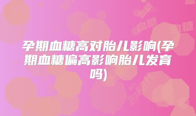 孕期血糖高对胎儿影响(孕期血糖偏高影响胎儿发育吗)