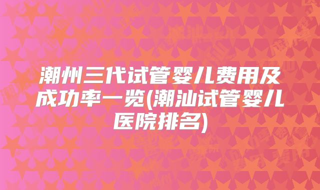 潮州三代试管婴儿费用及成功率一览(潮汕试管婴儿医院排名)