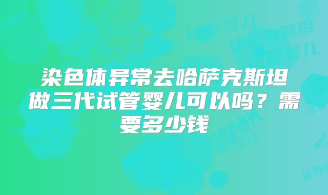染色体异常去哈萨克斯坦做三代试管婴儿可以吗？需要多少钱