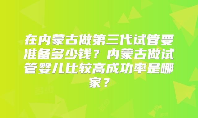 在内蒙古做第三代试管要准备多少钱?内蒙古做试管婴儿比较高成功率是哪家?