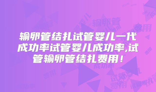 输卵管结扎试管婴儿一代成功率试管婴儿成功率,试管输卵管结扎费用!