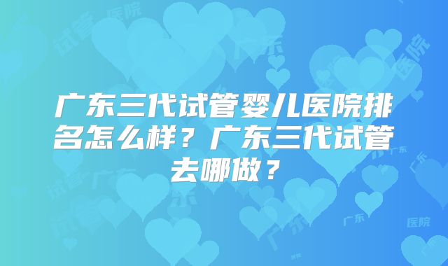 广东三代试管婴儿医院排名怎么样？广东三代试管去哪做？