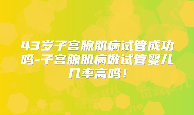43岁子宫腺肌病试管成功吗-子宫腺肌病做试管婴儿几率高吗！