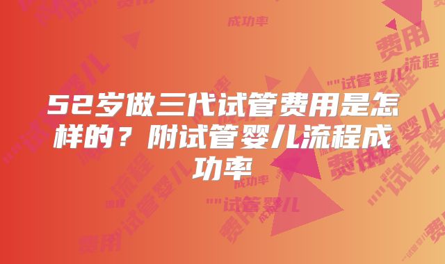 52岁做三代试管费用是怎样的?附试管婴儿流程成功率