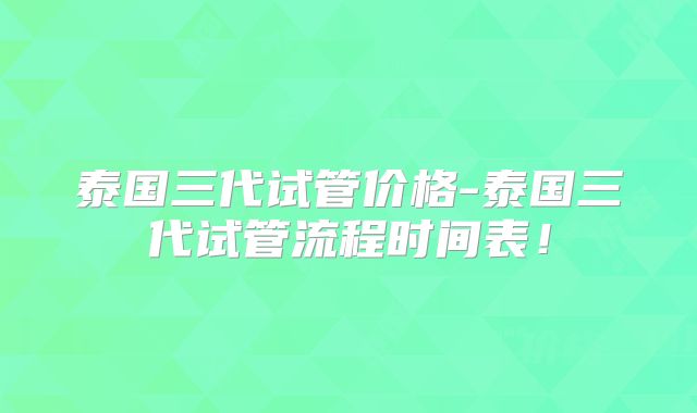 泰国三代试管价格-泰国三代试管流程时间表!