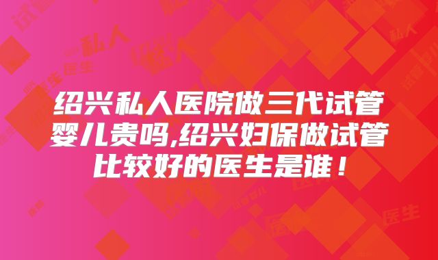 绍兴私人医院做三代试管婴儿贵吗,绍兴妇保做试管比较好的医生是谁!