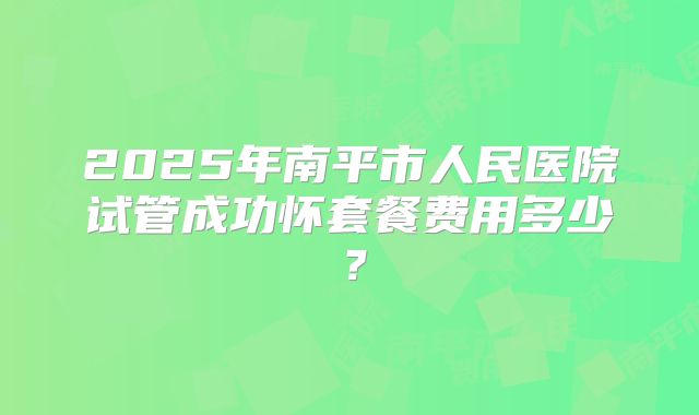 2025年南平市人民医院试管成功怀套餐费用多少？