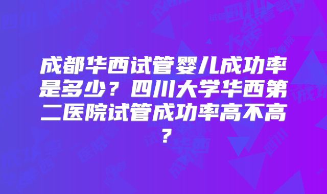 成都华西试管婴儿成功率是多少？四川大学华西第二医院试管成功率高不高？