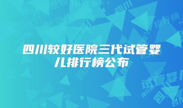 四川较好医院三代试管婴儿排行榜公布