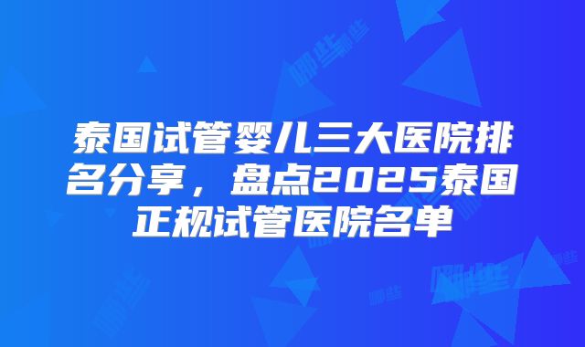 泰国试管婴儿三大医院排名分享，盘点2025泰国正规试管医院名单
