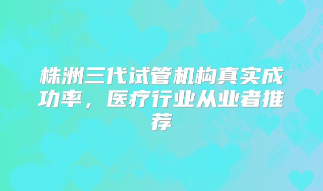株洲三代试管机构真实成功率，医疗行业从业者推荐