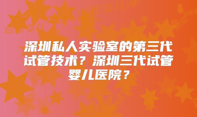 深圳私人实验室的第三代试管技术?深圳三代试管婴儿医院?