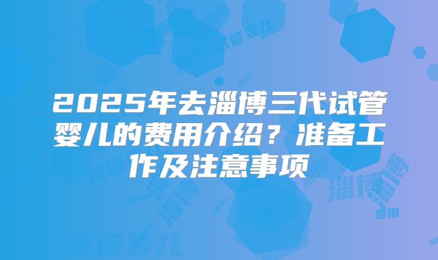2025年去淄博三代试管婴儿的费用介绍?准备工作及注意事项
