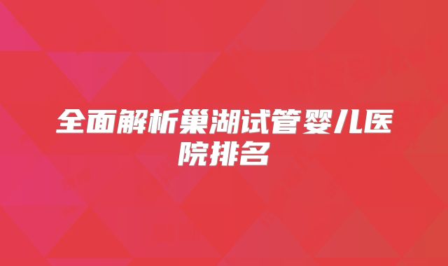 全面解析巢湖试管婴儿医院排名