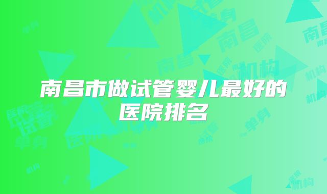 南昌市做试管婴儿最好的医院排名