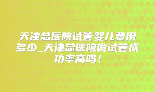 天津总医院试管婴儿费用多少_天津总医院做试管成功率高吗！