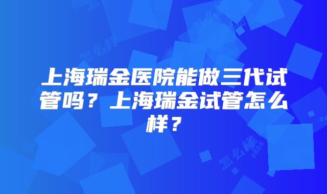 上海瑞金医院能做三代试管吗？上海瑞金试管怎么样？