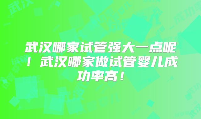 武汉哪家试管强大一点呢!武汉哪家做试管婴儿成功率高!
