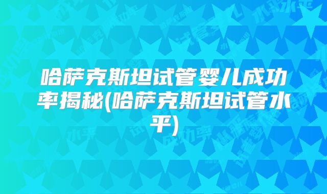 哈萨克斯坦试管婴儿成功率揭秘(哈萨克斯坦试管水平)