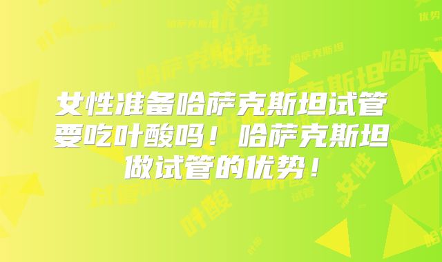 女性准备哈萨克斯坦试管要吃叶酸吗！哈萨克斯坦做试管的优势！