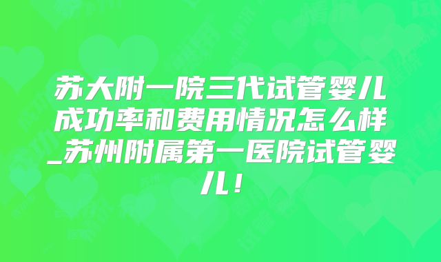 苏大附一院三代试管婴儿成功率和费用情况怎么样_苏州附属第一医院试管婴儿!