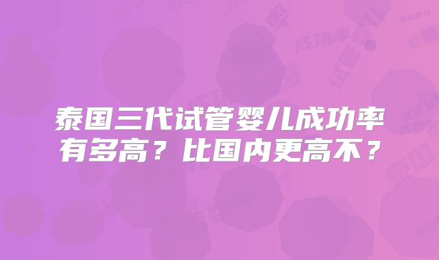 泰国三代试管婴儿成功率有多高？比国内更高不？