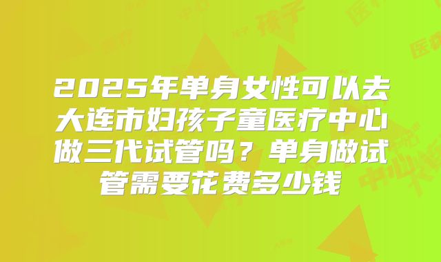 2025年单身女性可以去大连市妇孩子童医疗中心做三代试管吗？单身做试管需要花费多少钱