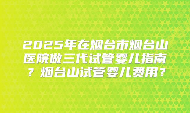 2025年在烟台市烟台山医院做三代试管婴儿指南?烟台山试管婴儿费用?