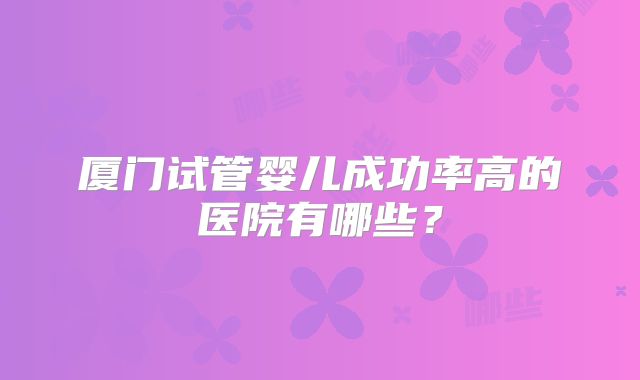 厦门试管婴儿成功率高的医院有哪些？