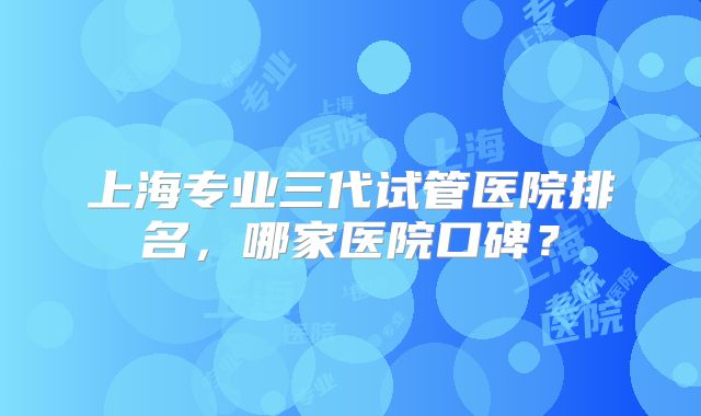 上海专业三代试管医院排名，哪家医院口碑？