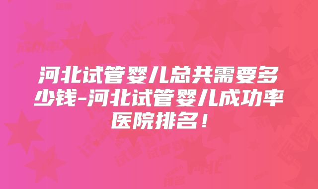 河北试管婴儿总共需要多少钱-河北试管婴儿成功率医院排名!