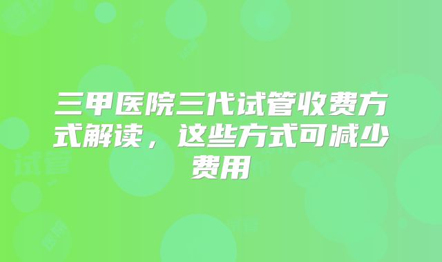 三甲医院三代试管收费方式解读，这些方式可减少费用
