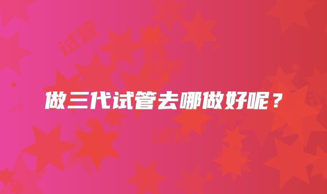 做三代试管去哪做好呢？