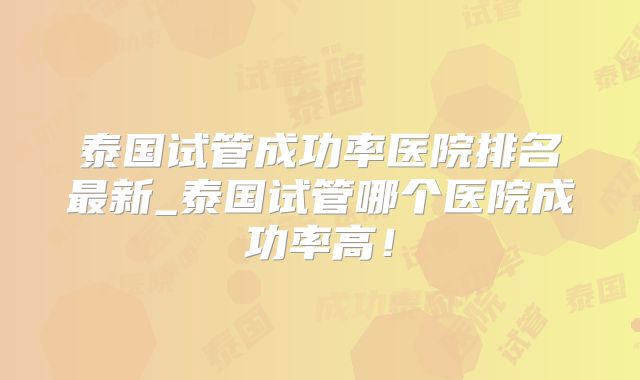 泰国试管成功率医院排名最新_泰国试管哪个医院成功率高！