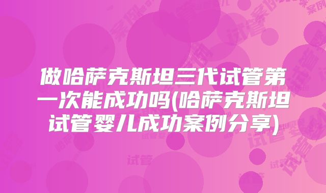 做哈萨克斯坦三代试管第一次能成功吗(哈萨克斯坦试管婴儿成功案例分享)