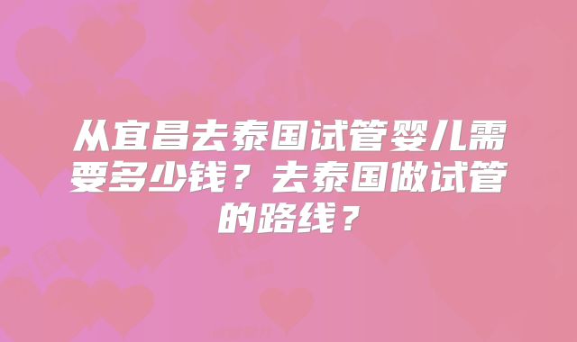 从宜昌去泰国试管婴儿需要多少钱?去泰国做试管的路线?