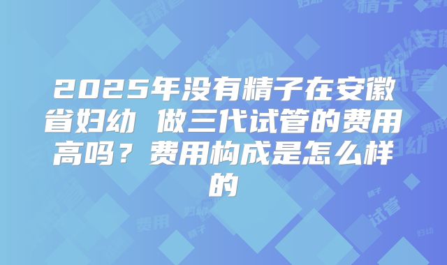 2025年没有精子在安徽省妇幼 做三代试管的费用高吗？费用构成是怎么样的