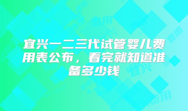 宜兴一二三代试管婴儿费用表公布，看完就知道准备多少钱