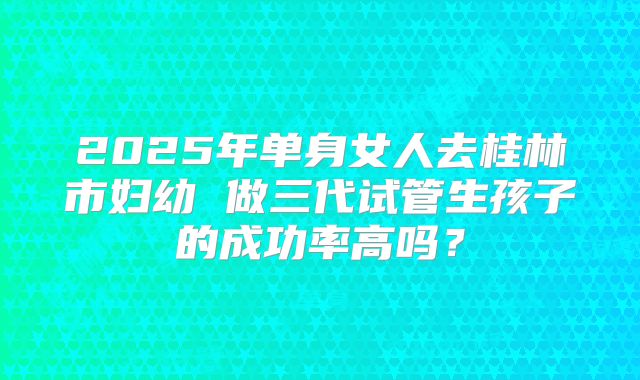 2025年单身女人去桂林市妇幼 做三代试管生孩子的成功率高吗？