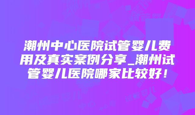 潮州中心医院试管婴儿费用及真实案例分享_潮州试管婴儿医院哪家比较好！