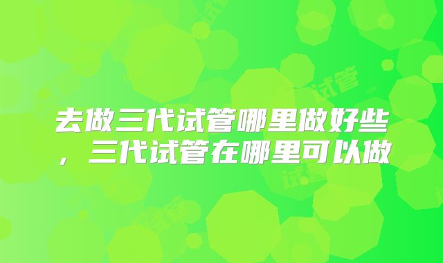 去做三代试管哪里做好些，三代试管在哪里可以做