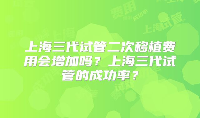 上海三代试管二次移植费用会增加吗？上海三代试管的成功率？