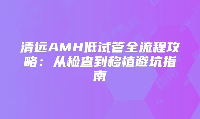 清远AMH低试管全流程攻略：从检查到移植避坑指南